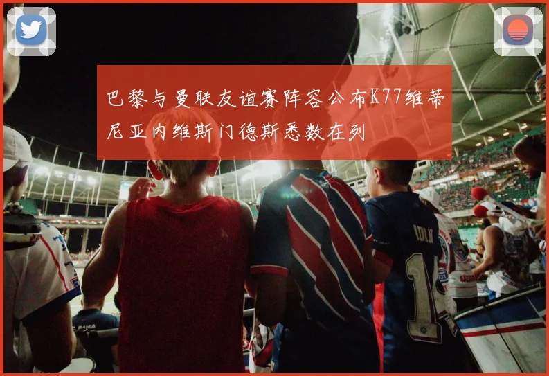 巴黎与曼联友谊赛阵容公布K77维蒂尼亚内维斯门德斯悉数在列