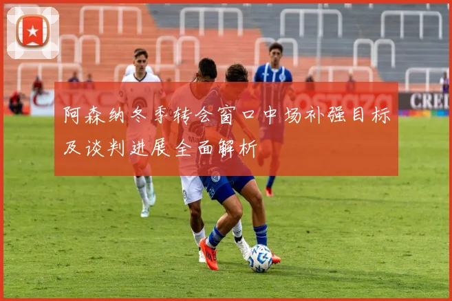 阿森纳冬季转会窗口中场补强目标及谈判进展全面解析