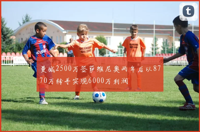 曼城2500万签萨维尼奥两年后以8770万转手实现6000万利润