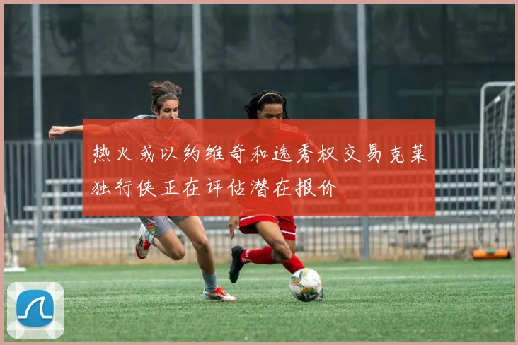 热火或以约维奇和选秀权交易克莱独行侠正在评估潜在报价