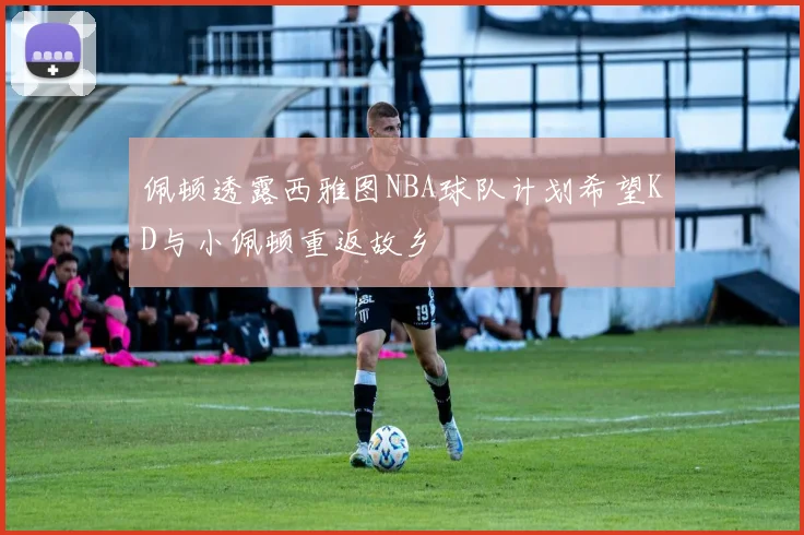 佩顿透露西雅图NBA球队计划希望KD与小佩顿重返故乡
