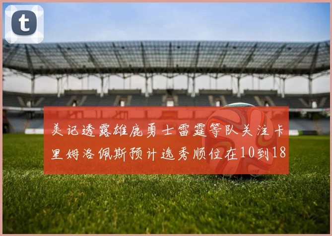 美记透露雄鹿勇士雷霆等队关注卡里姆洛佩斯预计选秀顺位在10到18之间