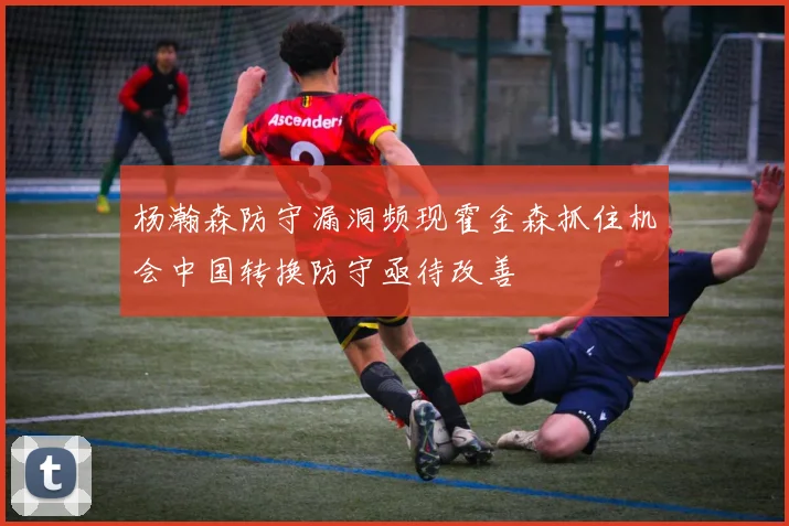 杨瀚森防守漏洞频现霍金森抓住机会中国转换防守亟待改善