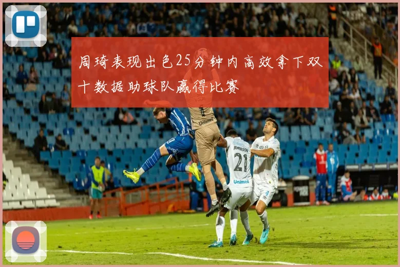 周琦表现出色25分钟内高效拿下双十数据助球队赢得比赛