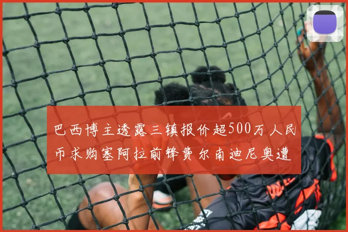 巴西博主透露三镇报价超500万人民币求购塞阿拉前锋费尔南迪尼奥遭拒绝
