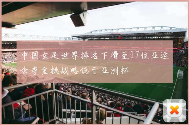 中国女足世界排名下滑至17位亚运会夺金挑战略低于亚洲杯