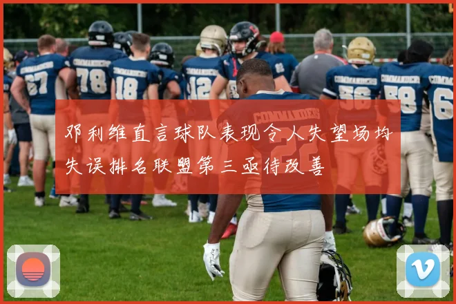 邓利维直言球队表现令人失望场均失误排名联盟第三亟待改善