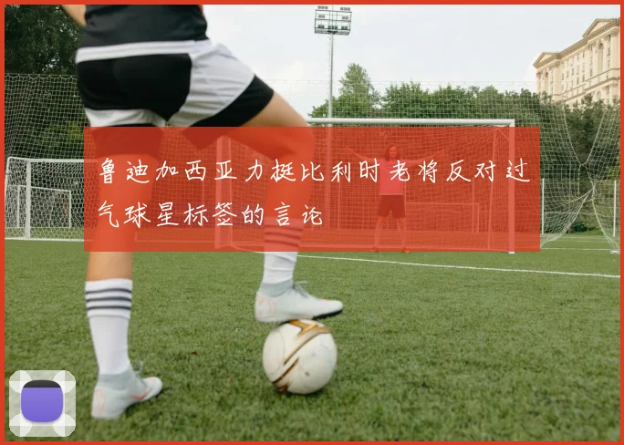 鲁迪加西亚力挺比利时老将反对过气球星标签的言论
