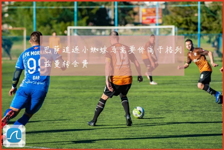 巴萨追逐小蜘蛛马竞要价高于格列兹曼转会费