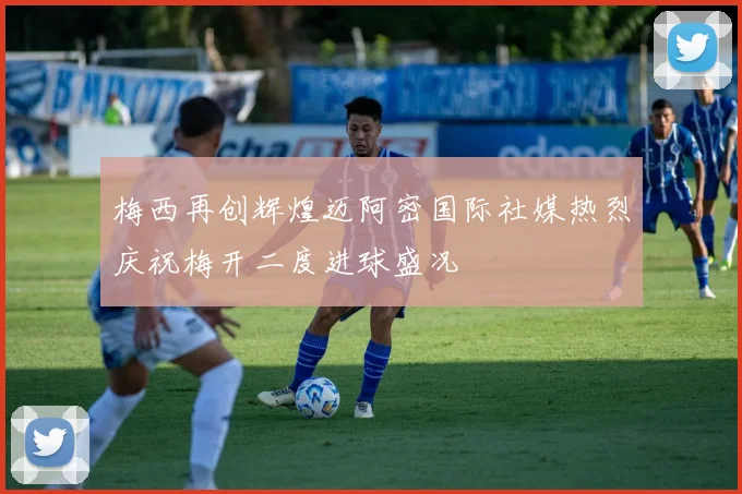 梅西再创辉煌迈阿密国际社媒热烈庆祝梅开二度进球盛况