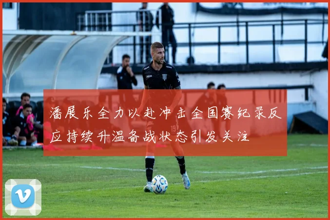 潘展乐全力以赴冲击全国赛纪录反应持续升温备战状态引发关注