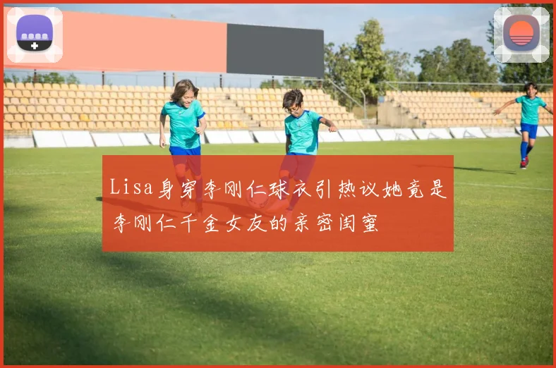 Lisa身穿李刚仁球衣引热议她竟是李刚仁千金女友的亲密闺蜜
