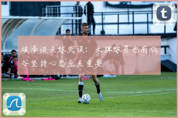 埃泽谈点球失误：大牌球员也有低谷坚持心态至关重要