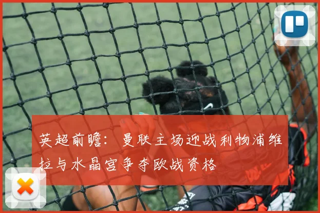 英超前瞻：曼联主场迎战利物浦维拉与水晶宫争夺欧战资格