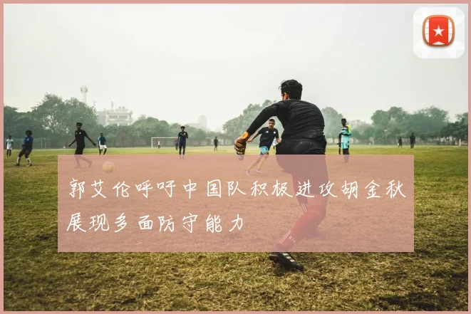 郭艾伦呼吁中国队积极进攻胡金秋展现多面防守能力