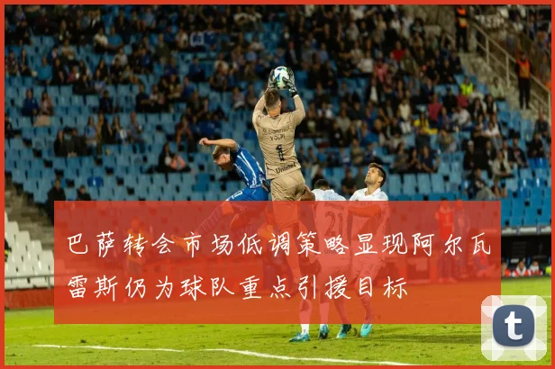 巴萨转会市场低调策略显现阿尔瓦雷斯仍为球队重点引援目标