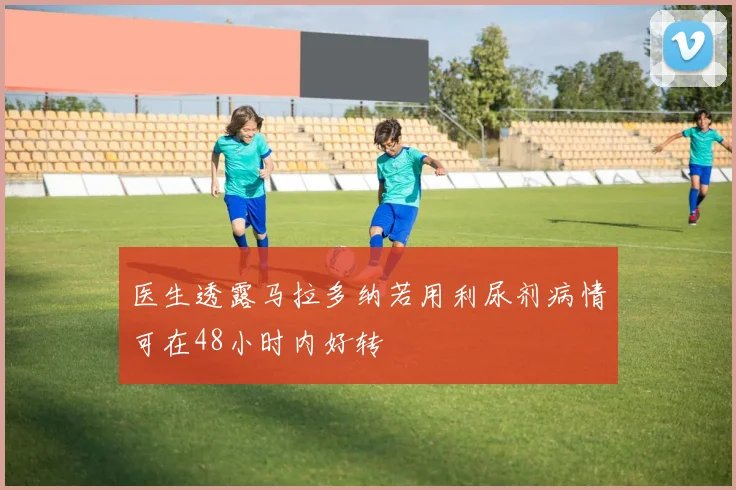 医生透露马拉多纳若用利尿剂病情可在48小时内好转