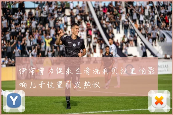 伊布曾力促米兰清洗利贝拉里怕影响儿子位置引发热议