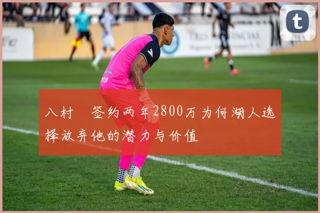 八村塁签约两年2800万为何湖人选择放弃他的潜力与价值
