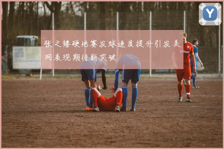 张之臻硬地赛发球速度提升引发美网表现期待新突破