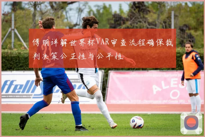 傅明详解世界杯VAR审查流程确保裁判决策公正性与公平性