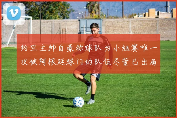 约旦主帅自豪称球队为小组赛唯一攻破阿根廷球门的队伍尽管已出局