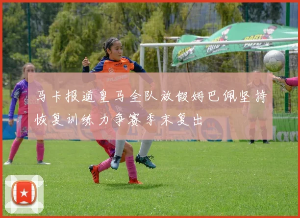 马卡报道皇马全队放假姆巴佩坚持恢复训练力争赛季末复出