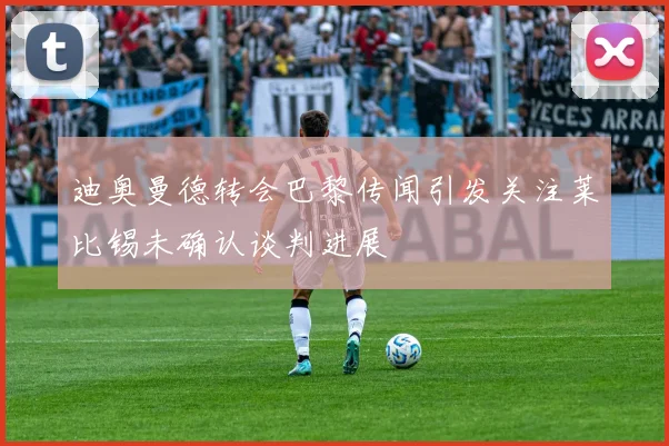 迪奥曼德转会巴黎传闻引发关注莱比锡未确认谈判进展
