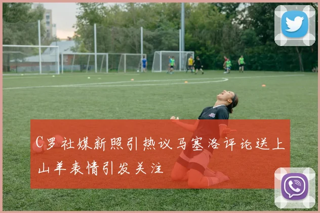 C罗社媒新照引热议马塞洛评论送上山羊表情引发关注