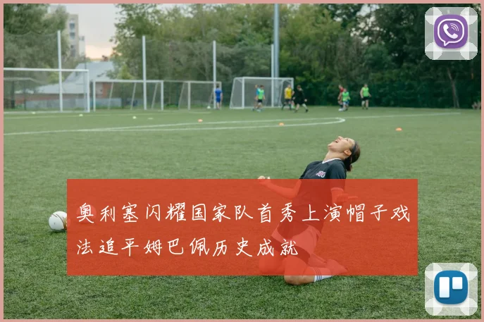 奥利塞闪耀国家队首秀上演帽子戏法追平姆巴佩历史成就