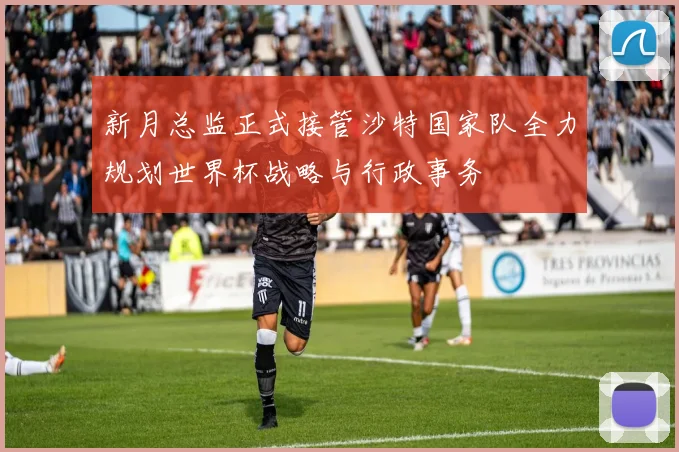 新月总监正式接管沙特国家队全力规划世界杯战略与行政事务