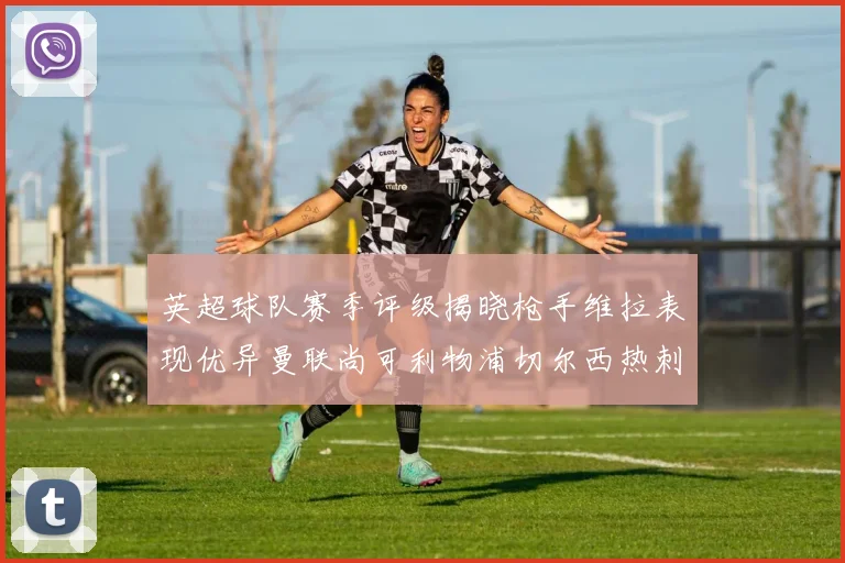英超球队赛季评级揭晓枪手维拉表现优异曼联尚可利物浦切尔西热刺需努力