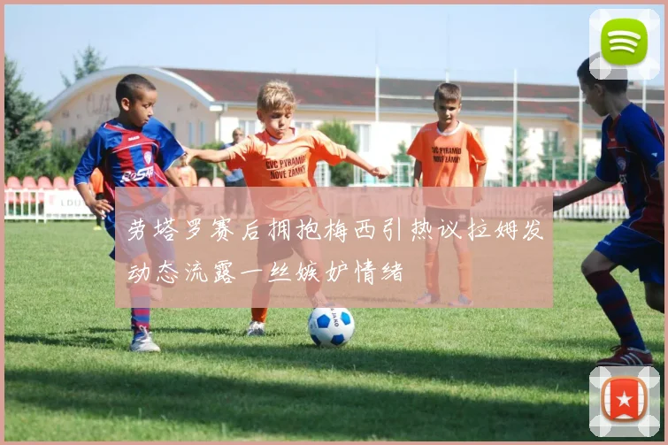 劳塔罗赛后拥抱梅西引热议拉姆发动态流露一丝嫉妒情绪