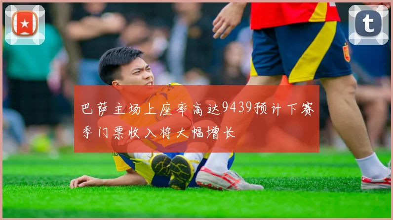 巴萨主场上座率高达9439预计下赛季门票收入将大幅增长
