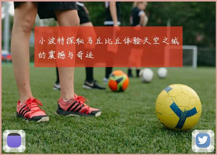 小波特探秘马丘比丘体验天空之城的震撼与奇迹