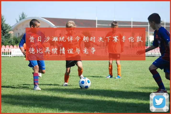 昔日沙滩玩伴今朝对决下赛季伦敦德比再续情谊与竞争
