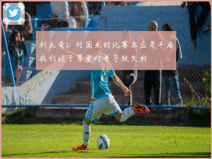 科瓦奇:对国米的比赛本应是平局我们过于尊重对手导致失利
