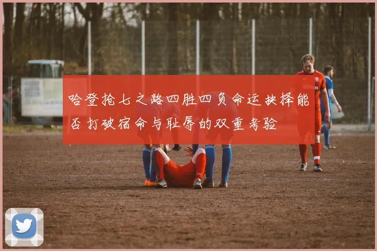 哈登抢七之路四胜四负命运抉择能否打破宿命与耻辱的双重考验